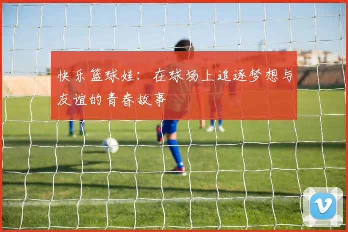 快乐篮球娃：在球场上追逐梦想与友谊的青春故事