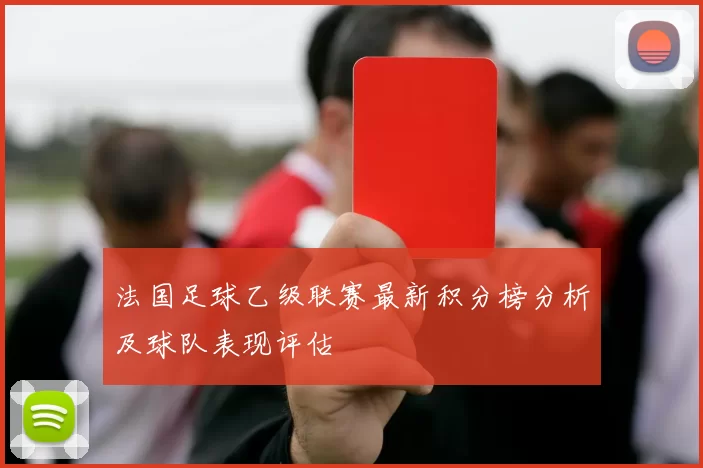 法国足球乙级联赛最新积分榜分析及球队表现评估