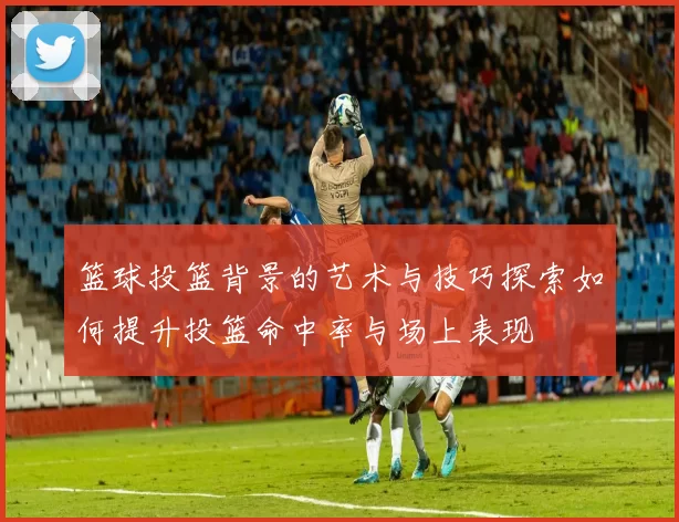 篮球投篮背景的艺术与技巧探索如何提升投篮命中率与场上表现