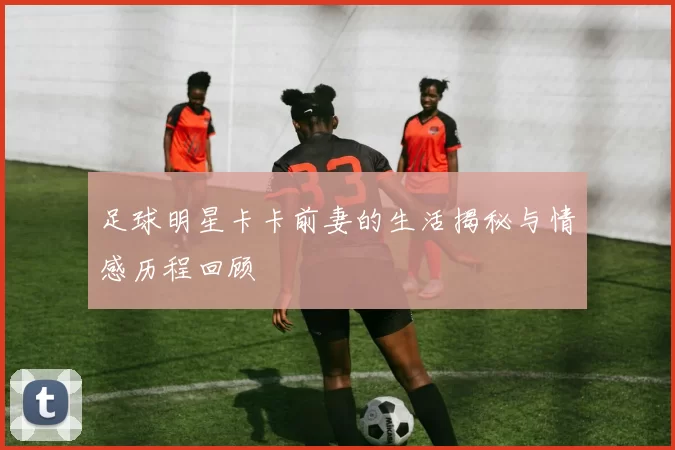 足球明星卡卡前妻的生活揭秘与情感历程回顾