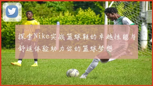 探索Nike实战篮球鞋的卓越性能与舒适体验助力你的篮球梦想
