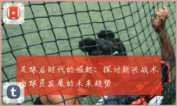 足球后时代的崛起：探讨新兴战术与球员发展的未来趋势
