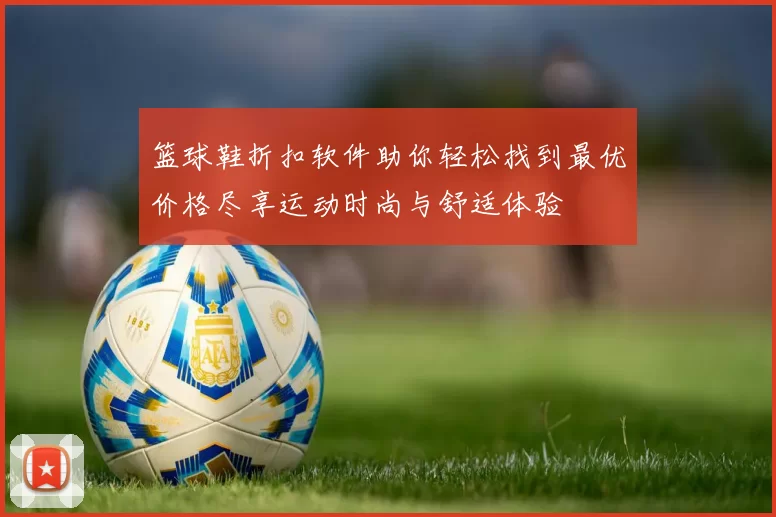 篮球鞋折扣软件助你轻松找到最优价格尽享运动时尚与舒适体验