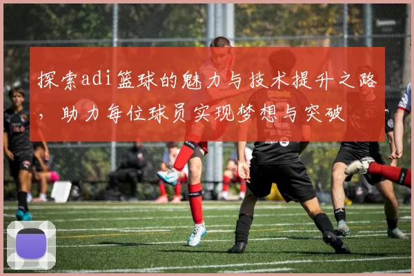 探索adi篮球的魅力与技术提升之路，助力每位球员实现梦想与突破